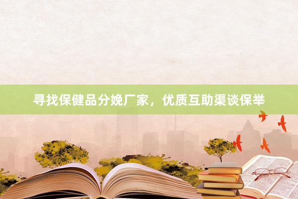 寻找保健品分娩厂家，优质互助渠谈保举
